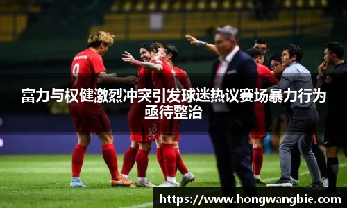 富力与权健激烈冲突引发球迷热议赛场暴力行为亟待整治